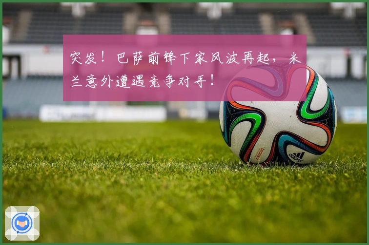 突发！巴萨前锋下家风波再起，米兰意外遭遇竞争对手！