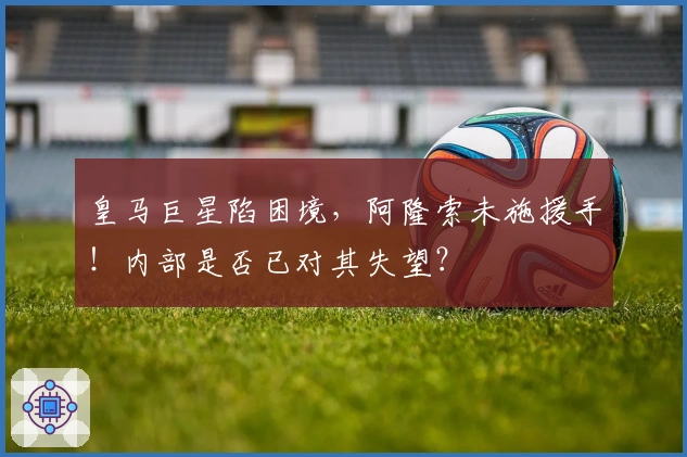 皇马巨星陷困境,阿隆索未施援手!内部是否已对其失望?
