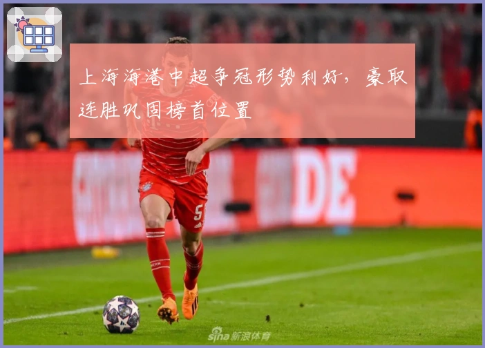 上海海港中超争冠形势利好，豪取连胜巩固榜首位置