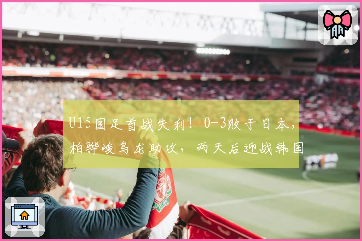 U15国足首战失利！0-3败于日本，柏骅峻乌龙助攻，两天后迎战韩国