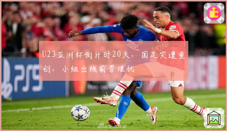 U23亚洲杯倒计时20天，国足突遭重创，小组出线前景堪忧