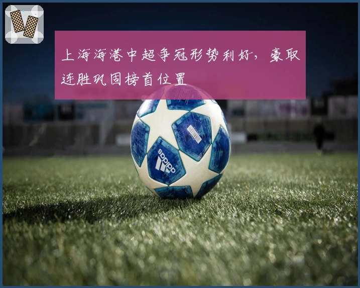 上海海港中超争冠形势利好，豪取连胜巩固榜首位置