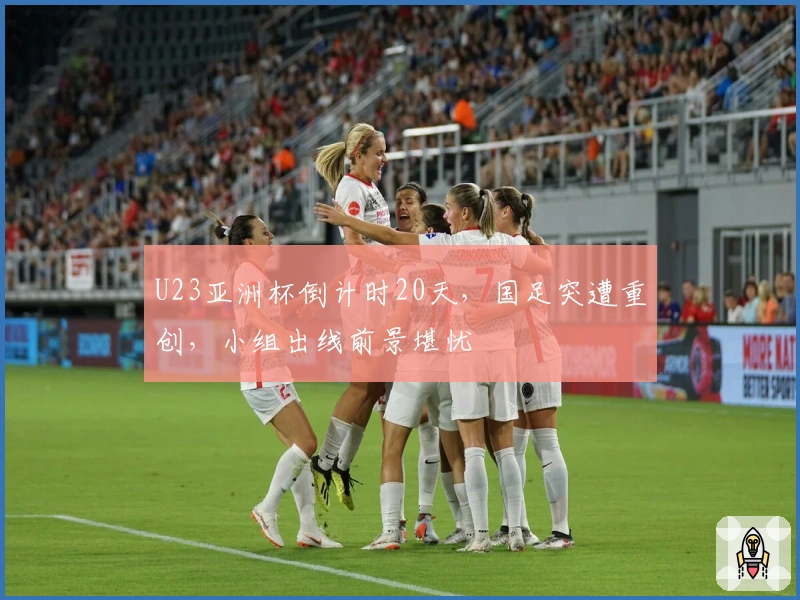 U23亚洲杯倒计时20天，国足突遭重创，小组出线前景堪忧