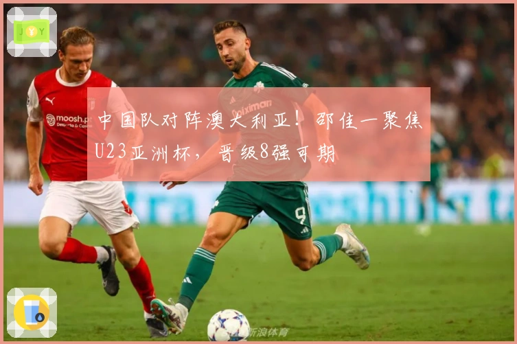 中国队对阵澳大利亚！邵佳一聚焦U23亚洲杯，晋级8强可期