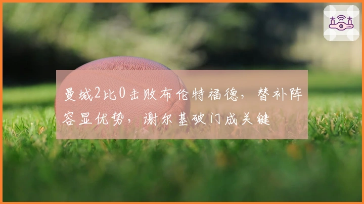 曼城2比0击败布伦特福德，替补阵容显优势，谢尔基破门成关键