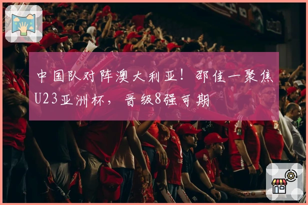 中国队对阵澳大利亚！邵佳一聚焦U23亚洲杯，晋级8强可期