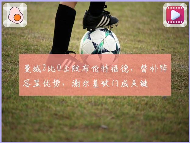 曼城2比0击败布伦特福德，替补阵容显优势，谢尔基破门成关键