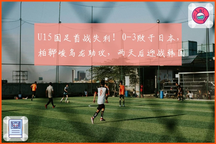 U15国足首战失利！0-3败于日本，柏骅峻乌龙助攻，两天后迎战韩国