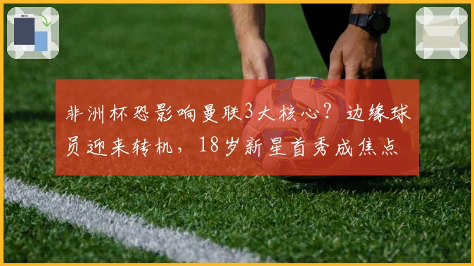 非洲杯恐影响曼联3大核心？边缘球员迎来转机，18岁新星首秀成焦点