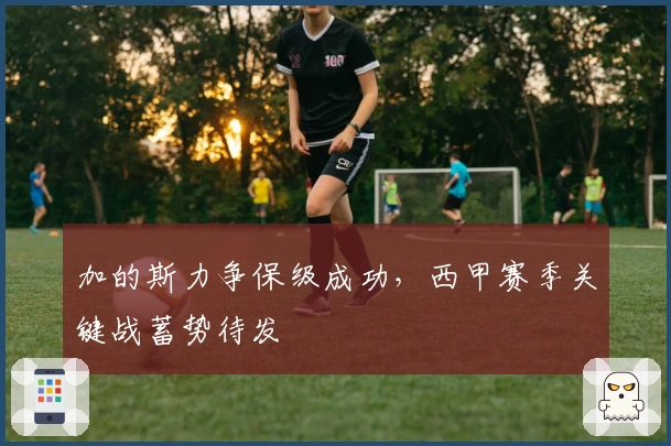 加的斯力争保级成功，西甲赛季关键战蓄势待发